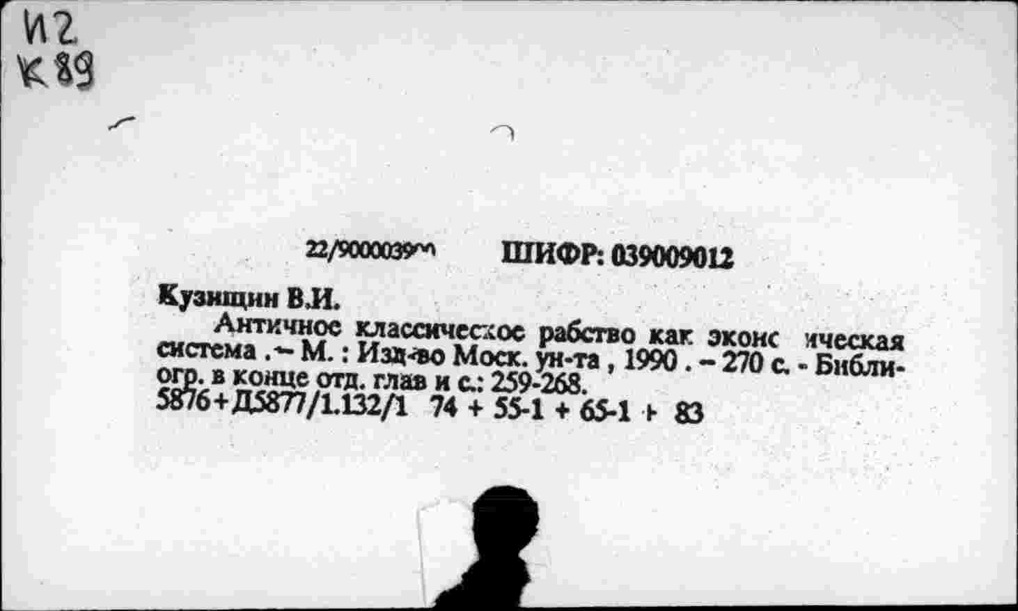 ﻿иг К19
22/9000039^ ШИФР: 039009012
Кузнщнн ВЛ.
Античное классическое рабство как эконс лческая система М.: Изд-во Моск, ун-та, 1990. - 270 с. - Библи-огр. в конце отд. глав и с.: 259-268.
5876+Д5877/1.132/1 74 + 55-1 + 65-1 ь 83